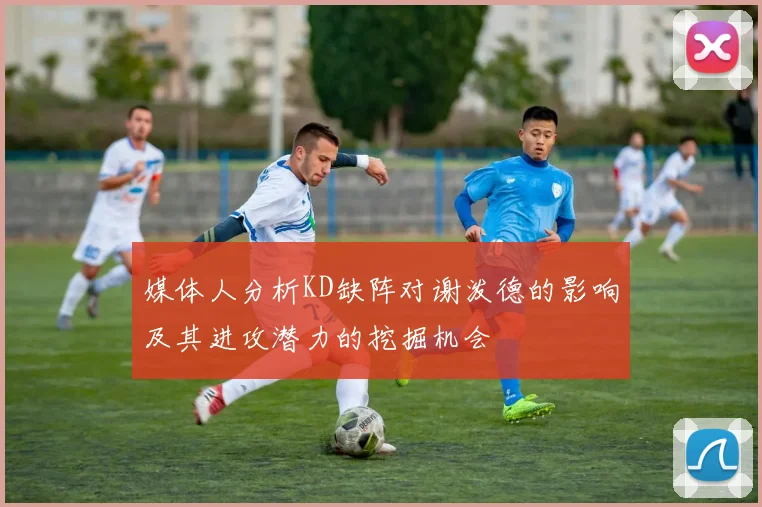 媒体人分析KD缺阵对谢泼德的影响及其进攻潜力的挖掘机会