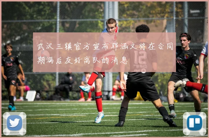 武汉三镇官方宣布邓涵文将在合同期满后友好离队的消息