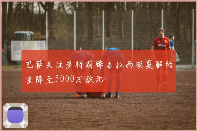 巴萨关注多特前锋吉拉西明夏解约金降至5000万欧元