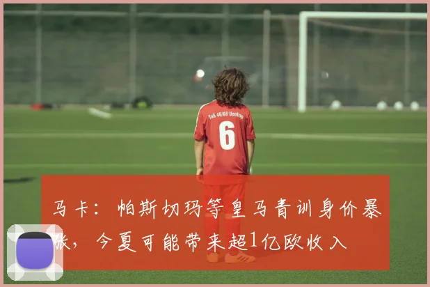 马卡：帕斯切玛等皇马青训身价暴涨，今夏可能带来超1亿欧收入