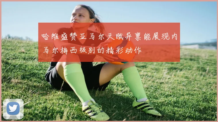 哈维盛赞亚马尔天赋异禀能展现内马尔梅西级别的精彩动作