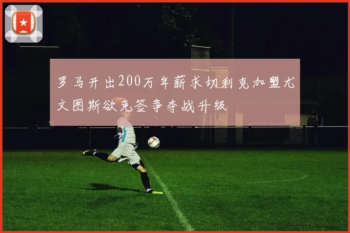 罗马开出200万年薪求切利克加盟尤文图斯欲免签争夺战升级