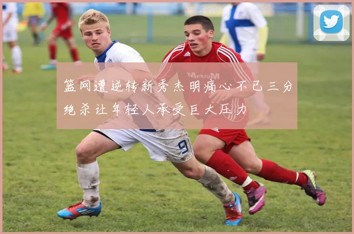 篮网遭逆转新秀杰明痛心不已三分绝杀让年轻人承受巨大压力