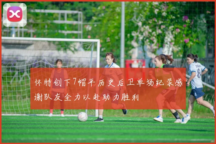 怀特创下7帽平历史后卫单场纪录感谢队友全力以赴助力胜利