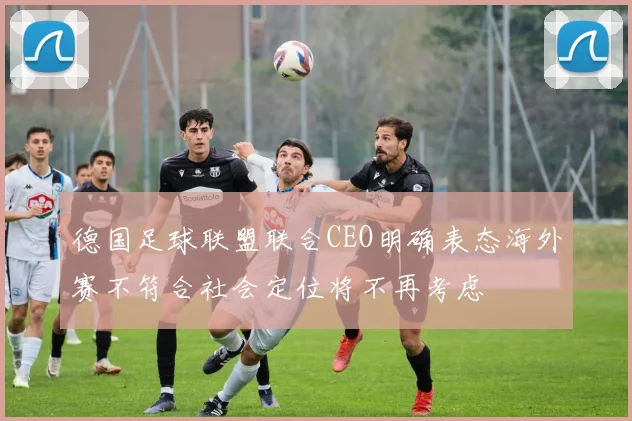 德国足球联盟联合CEO明确表态海外赛不符合社会定位将不再考虑