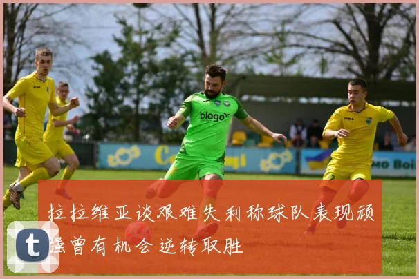 拉拉维亚谈艰难失利称球队表现顽强曾有机会逆转取胜
