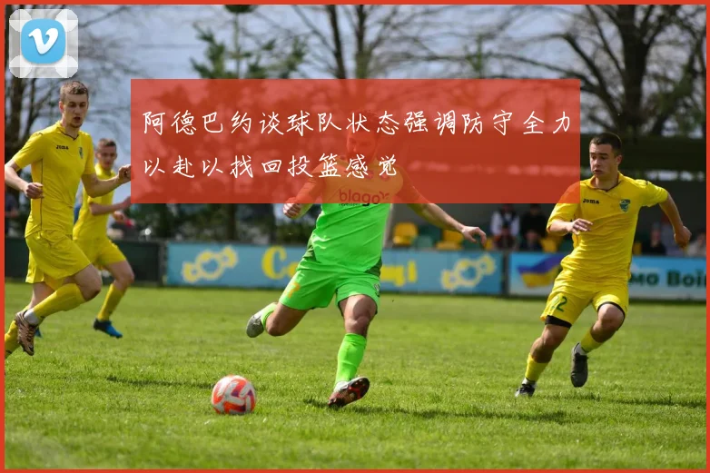 阿德巴约谈球队状态强调防守全力以赴以找回投篮感觉