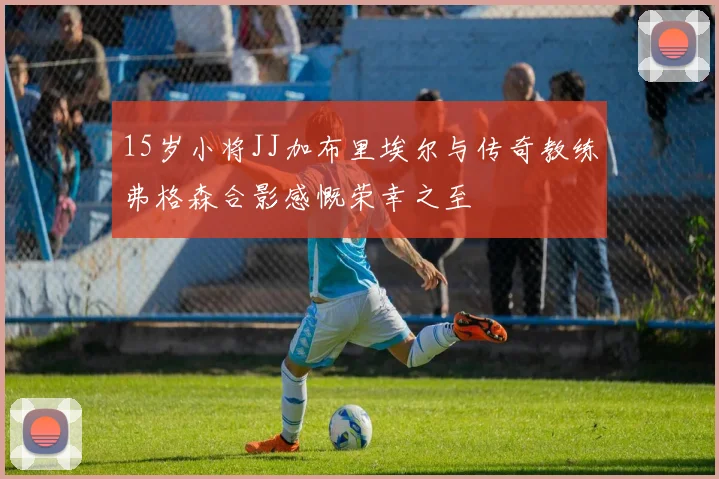 15岁小将JJ加布里埃尔与传奇教练弗格森合影感慨荣幸之至