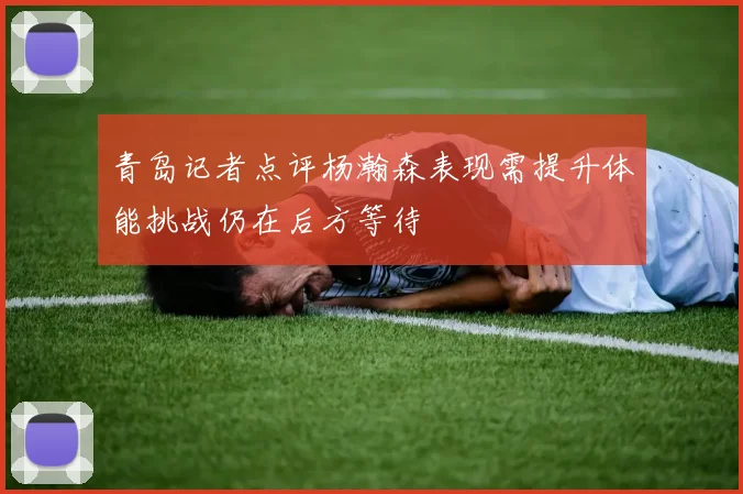 青岛记者点评杨瀚森表现需提升体能挑战仍在后方等待
