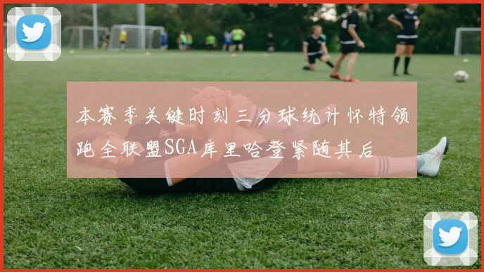 本赛季关键时刻三分球统计怀特领跑全联盟SGA库里哈登紧随其后