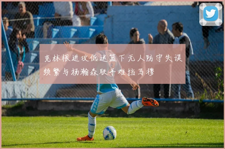克林根进攻低迷篮下无人防守失误频繁与杨瀚森联手难挡马穆