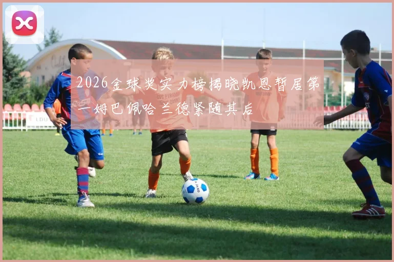 2026金球奖实力榜揭晓凯恩暂居第一姆巴佩哈兰德紧随其后