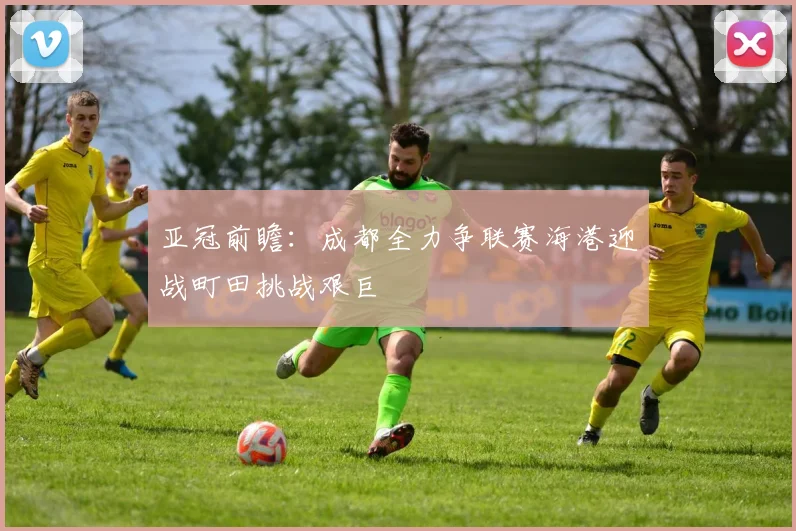 亚冠前瞻：成都全力争联赛海港迎战町田挑战艰巨