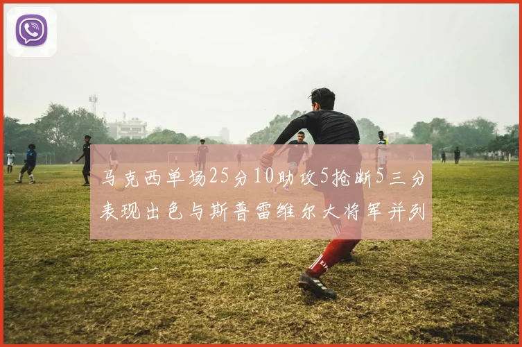 马克西单场25分10助攻5抢断5三分表现出色与斯普雷维尔大将军并列NBA历史第一