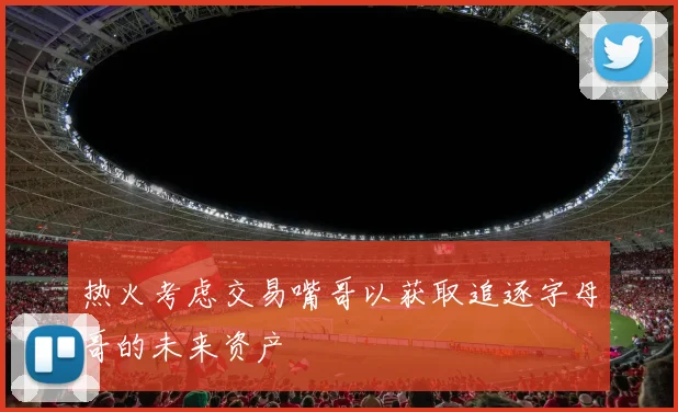 热火考虑交易嘴哥以获取追逐字母哥的未来资产
