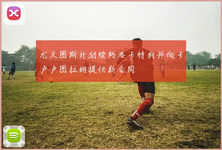 尤文图斯计划续约洛卡特利并向卡卢卢图拉姆提供新合同