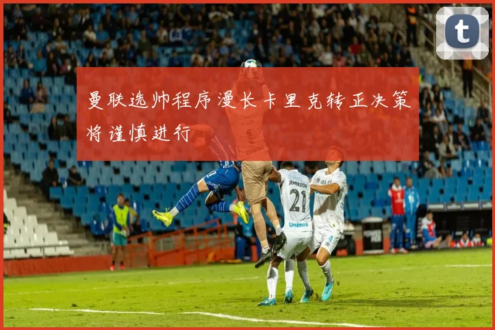 曼联选帅程序漫长卡里克转正决策将谨慎进行