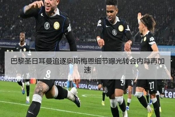 巴黎圣日耳曼追逐奥斯梅恩细节曝光转会内幕再加速